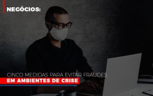 Negocios Cinco Medidas Para Evitar Fraudes Em Ambientes De Crise - Contabilidade em Vitória - ES | Control Tax